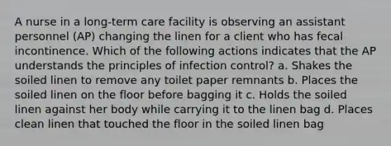 A nurse in a long-term care facility is observing an assistant personnel (AP) changing the linen for a client who has fecal incontinence. Which of the following actions indicates that the AP understands the principles of infection control? a. Shakes the soiled linen to remove any toilet paper remnants b. Places the soiled linen on the floor before bagging it c. Holds the soiled linen against her body while carrying it to the linen bag d. Places clean linen that touched the floor in the soiled linen bag