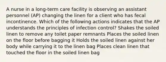 A nurse in a long-term care facility is observing an assistant personnel (AP) changing the linen for a client who has fecal incontinence. Which of the following actions indicates that the AP understands the principles of infection control? Shakes the soiled linen to remove any toilet paper remnants Places the soiled linen on the floor before bagging it Holds the soiled linen against her body while carrying it to the linen bag Places clean linen that touched the floor in the soiled linen bag