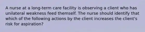 A nurse at a long-term care facility is observing a client who has unilateral weakness feed themself. The nurse should identify that which of the following actions by the client increases the client's risk for aspiration?