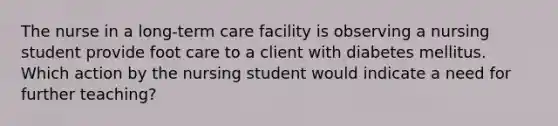 The nurse in a long-term care facility is observing a nursing student provide foot care to a client with diabetes mellitus. Which action by the nursing student would indicate a need for further teaching?