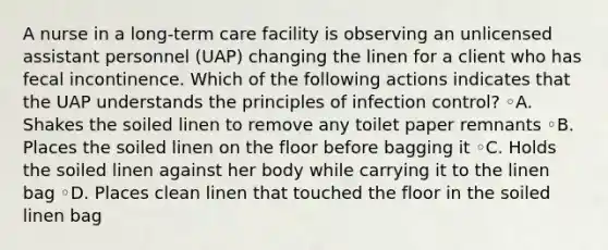 A nurse in a long-term care facility is observing an unlicensed assistant personnel (UAP) changing the linen for a client who has fecal incontinence. Which of the following actions indicates that the UAP understands the principles of infection control? ◦A. Shakes the soiled linen to remove any toilet paper remnants ◦B. Places the soiled linen on the floor before bagging it ◦C. Holds the soiled linen against her body while carrying it to the linen bag ◦D. Places clean linen that touched the floor in the soiled linen bag