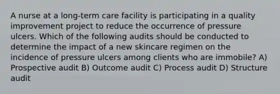 A nurse at a long-term care facility is participating in a quality improvement project to reduce the occurrence of pressure ulcers. Which of the following audits should be conducted to determine the impact of a new skincare regimen on the incidence of pressure ulcers among clients who are immobile? A) Prospective audit B) Outcome audit C) Process audit D) Structure audit