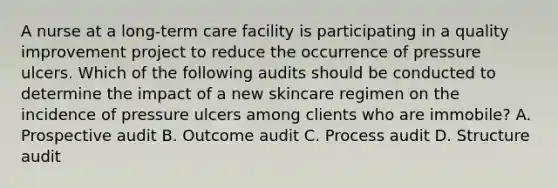 A nurse at a long-term care facility is participating in a quality improvement project to reduce the occurrence of pressure ulcers. Which of the following audits should be conducted to determine the impact of a new skincare regimen on the incidence of pressure ulcers among clients who are immobile? A. Prospective audit B. Outcome audit C. Process audit D. Structure audit