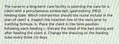 The nurse in a long-term care facility is planning the care for a client with a percutaneous endoscopic gastrostomy (PEG) feeding tube. Which intervention should the nurse include in the plan of care? a. Inspect the insertion line at the naris prior to instilling formula. b. Place the client in the Sims position following each feeding c. Elevate the head of the bed during and after feeding the client d. Change the dressing on the feeding tube every three (3) days