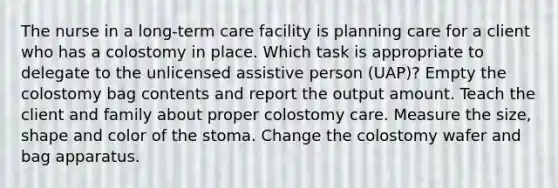 The nurse in a long-term care facility is planning care for a client who has a colostomy in place. Which task is appropriate to delegate to the unlicensed assistive person (UAP)? Empty the colostomy bag contents and report the output amount. Teach the client and family about proper colostomy care. Measure the size, shape and color of the stoma. Change the colostomy wafer and bag apparatus.