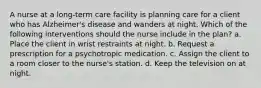 A nurse at a long-term care facility is planning care for a client who has Alzheimer's disease and wanders at night. Which of the following interventions should the nurse include in the plan? a. Place the client in wrist restraints at night. b. Request a prescription for a psychotropic medication. c. Assign the client to a room closer to the nurse's station. d. Keep the television on at night.