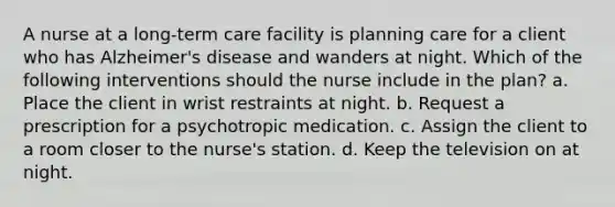 A nurse at a long-term care facility is planning care for a client who has Alzheimer's disease and wanders at night. Which of the following interventions should the nurse include in the plan? a. Place the client in wrist restraints at night. b. Request a prescription for a psychotropic medication. c. Assign the client to a room closer to the nurse's station. d. Keep the television on at night.