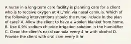 A nurse in a long-term care facility is planning care for a client who is to receive oxygen at 4 L/min via nasal cannula. Which of the following interventions should the nurse include in the plan of care? A. Allow the client to have a woolen blanket from home. B. Use 0.9% sodium chloride irrigation solution in the humidifier C. Clean the client's nasal cannula every 4 hr with alcohol D. Provide the client with oral care every 8 hr