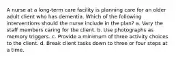 A nurse at a long-term care facility is planning care for an older adult client who has dementia. Which of the following interventions should the nurse include in the plan? a. Vary the staff members caring for the client. b. Use photographs as memory triggers. c. Provide a minimum of three activity choices to the client. d. Break client tasks down to three or four steps at a time.