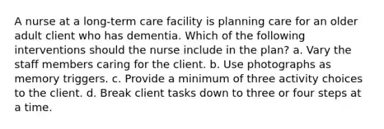 A nurse at a long-term care facility is planning care for an older adult client who has dementia. Which of the following interventions should the nurse include in the plan? a. Vary the staff members caring for the client. b. Use photographs as memory triggers. c. Provide a minimum of three activity choices to the client. d. Break client tasks down to three or four steps at a time.