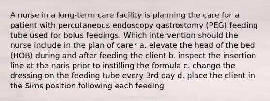 A nurse in a long-term care facility is planning the care for a patient with percutaneous endoscopy gastrostomy (PEG) feeding tube used for bolus feedings. Which intervention should the nurse include in the plan of care? a. elevate the head of the bed (HOB) during and after feeding the client b. inspect the insertion line at the naris prior to instilling the formula c. change the dressing on the feeding tube every 3rd day d. place the client in the Sims position following each feeding