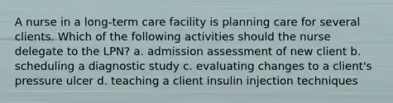 A nurse in a long-term care facility is planning care for several clients. Which of the following activities should the nurse delegate to the LPN? a. admission assessment of new client b. scheduling a diagnostic study c. evaluating changes to a client's pressure ulcer d. teaching a client insulin injection techniques