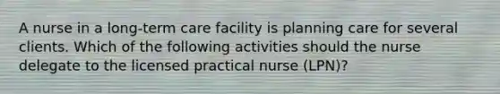 A nurse in a long-term care facility is planning care for several clients. Which of the following activities should the nurse delegate to the licensed practical nurse (LPN)?