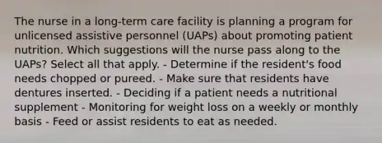 The nurse in a long-term care facility is planning a program for unlicensed assistive personnel (UAPs) about promoting patient nutrition. Which suggestions will the nurse pass along to the UAPs? Select all that apply. - Determine if the resident's food needs chopped or pureed. - Make sure that residents have dentures inserted. - Deciding if a patient needs a nutritional supplement - Monitoring for weight loss on a weekly or monthly basis - Feed or assist residents to eat as needed.