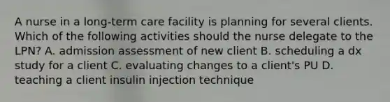 A nurse in a long-term care facility is planning for several clients. Which of the following activities should the nurse delegate to the LPN? A. admission assessment of new client B. scheduling a dx study for a client C. evaluating changes to a client's PU D. teaching a client insulin injection technique