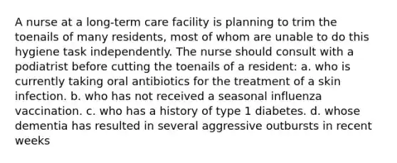 A nurse at a long-term care facility is planning to trim the toenails of many residents, most of whom are unable to do this hygiene task independently. The nurse should consult with a podiatrist before cutting the toenails of a resident: a. who is currently taking oral antibiotics for the treatment of a skin infection. b. who has not received a seasonal influenza vaccination. c. who has a history of type 1 diabetes. d. whose dementia has resulted in several aggressive outbursts in recent weeks