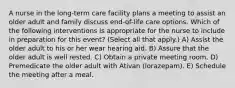 A nurse in the long-term care facility plans a meeting to assist an older adult and family discuss end-of-life care options. Which of the following interventions is appropriate for the nurse to include in preparation for this event? (Select all that apply.) A) Assist the older adult to his or her wear hearing aid. B) Assure that the older adult is well rested. C) Obtain a private meeting room. D) Premedicate the older adult with Ativan (lorazepam). E) Schedule the meeting after a meal.