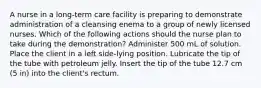 A nurse in a long-term care facility is preparing to demonstrate administration of a cleansing enema to a group of newly licensed nurses. Which of the following actions should the nurse plan to take during the demonstration? Administer 500 mL of solution. Place the client in a left side-lying position. Lubricate the tip of the tube with petroleum jelly. Insert the tip of the tube 12.7 cm (5 in) into the client's rectum.