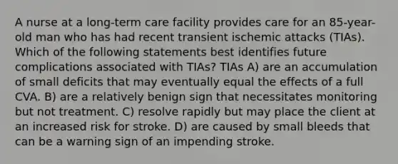 A nurse at a long-term care facility provides care for an 85-year-old man who has had recent transient ischemic attacks (TIAs). Which of the following statements best identifies future complications associated with TIAs? TIAs A) are an accumulation of small deficits that may eventually equal the effects of a full CVA. B) are a relatively benign sign that necessitates monitoring but not treatment. C) resolve rapidly but may place the client at an increased risk for stroke. D) are caused by small bleeds that can be a warning sign of an impending stroke.