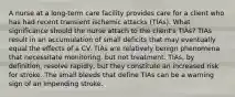 A nurse at a long-term care facility provides care for a client who has had recent transient ischemic attacks (TIAs). What significance should the nurse attach to the client's TIAs? TIAs result in an accumulation of small deficits that may eventually equal the effects of a CV. TIAs are relatively benign phenomena that necessitate monitoring, but not treatment. TIAs, by definition, resolve rapidly, but they constitute an increased risk for stroke. The small bleeds that define TIAs can be a warning sign of an impending stroke.