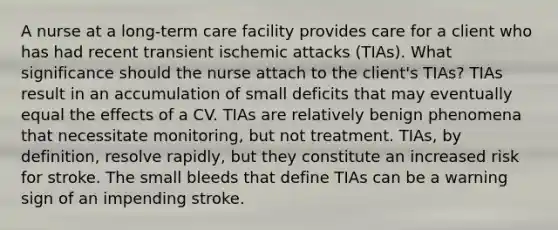 A nurse at a long-term care facility provides care for a client who has had recent transient ischemic attacks (TIAs). What significance should the nurse attach to the client's TIAs? TIAs result in an accumulation of small deficits that may eventually equal the effects of a CV. TIAs are relatively benign phenomena that necessitate monitoring, but not treatment. TIAs, by definition, resolve rapidly, but they constitute an increased risk for stroke. The small bleeds that define TIAs can be a warning sign of an impending stroke.