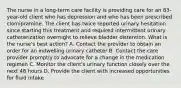 The nurse in a long-term care facility is providing care for an 83-year-old client who has depression and who has been prescribed clomipramine. The client has twice reported urinary hesitation since starting this treatment and required intermittent urinary catheterization overnight to relieve bladder distention. What is the nurse's best action? A. Contact the provider to obtain an order for an indwelling urinary catheter B. Contact the care provider promptly to advocate for a change in the medication regimen C. Monitor the client's urinary function closely over the next 48 hours D. Provide the client with increased opportunities for fluid intake