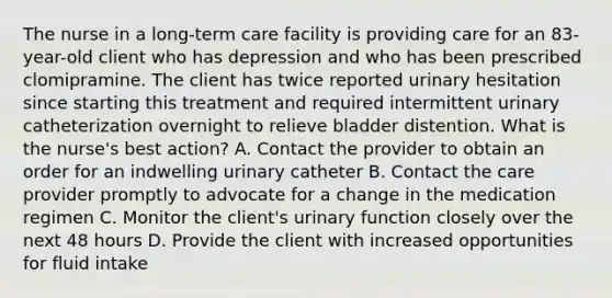 The nurse in a long-term care facility is providing care for an 83-year-old client who has depression and who has been prescribed clomipramine. The client has twice reported urinary hesitation since starting this treatment and required intermittent urinary catheterization overnight to relieve bladder distention. What is the nurse's best action? A. Contact the provider to obtain an order for an indwelling urinary catheter B. Contact the care provider promptly to advocate for a change in the medication regimen C. Monitor the client's urinary function closely over the next 48 hours D. Provide the client with increased opportunities for fluid intake