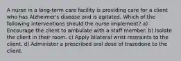 A nurse in a long-term care facility is providing care for a client who has Alzheimer's disease and is agitated. Which of the following interventions should the nurse implement? a) Encourage the client to ambulate with a staff member. b) Isolate the client in their room. c) Apply bilateral wrist restraints to the client. d) Administer a prescribed oral dose of trazodone to the client.