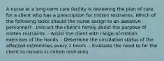 A nurse at a long-term care facility is reviewing the plan of care for a client who has a prescription for mitten restraints. Which of the following tasks should the nurse assign to an assistive personnel? - Instruct the client's family about the purpose of mitten restraints. - Assist the client with range-of-motion exercises of the hands. - Determine the circulation status of the affected extremities every 2 hours. - Evaluate the need to for the client to remain in mitten restraints.