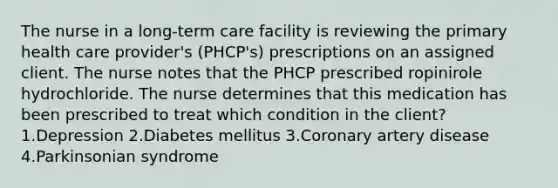 The nurse in a long-term care facility is reviewing the primary health care provider's (PHCP's) prescriptions on an assigned client. The nurse notes that the PHCP prescribed ropinirole hydrochloride. The nurse determines that this medication has been prescribed to treat which condition in the client? 1.Depression 2.Diabetes mellitus 3.Coronary artery disease 4.Parkinsonian syndrome