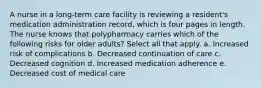 A nurse in a long-term care facility is reviewing a resident's medication administration record, which is four pages in length. The nurse knows that polypharmacy carries which of the following risks for older adults? Select all that apply. a. Increased risk of complications b. Decreased continuation of care c. Decreased cognition d. Increased medication adherence e. Decreased cost of medical care