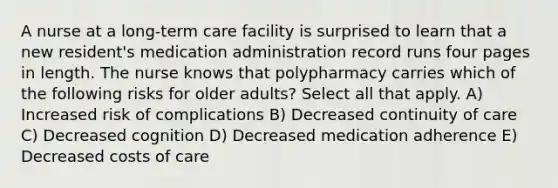 A nurse at a long-term care facility is surprised to learn that a new resident's medication administration record runs four pages in length. The nurse knows that polypharmacy carries which of the following risks for older adults? Select all that apply. A) Increased risk of complications B) Decreased continuity of care C) Decreased cognition D) Decreased medication adherence E) Decreased costs of care