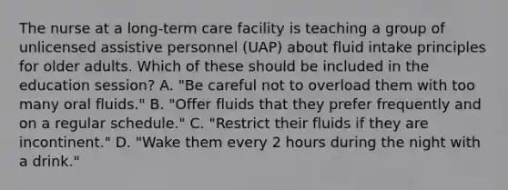 The nurse at a long-term care facility is teaching a group of unlicensed assistive personnel (UAP) about fluid intake principles for older adults. Which of these should be included in the education session? A. "Be careful not to overload them with too many oral fluids." B. "Offer fluids that they prefer frequently and on a regular schedule." C. "Restrict their fluids if they are incontinent." D. "Wake them every 2 hours during the night with a drink."