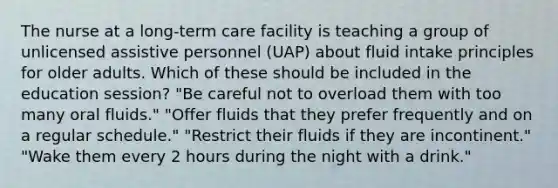 The nurse at a long-term care facility is teaching a group of unlicensed assistive personnel (UAP) about fluid intake principles for older adults. Which of these should be included in the education session? "Be careful not to overload them with too many oral fluids." "Offer fluids that they prefer frequently and on a regular schedule." "Restrict their fluids if they are incontinent." "Wake them every 2 hours during the night with a drink."