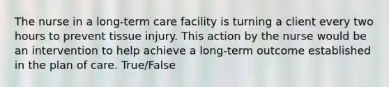 The nurse in a long-term care facility is turning a client every two hours to prevent tissue injury. This action by the nurse would be an intervention to help achieve a long-term outcome established in the plan of care. True/False