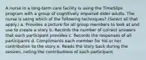 A nurse in a long-term care facility is using the TimeSlips program with a group of cognitively impaired older adults. The nurse is using which of the following techniques? (Select all that apply.) a. Provides a picture for all group members to look at and use to create a story b. Records the number of correct answers that each participant provides c. Records the responses of all participants d. Compliments each member for his or her contribution to the story e. Reads the story back during the session, noting the contributions of each participant