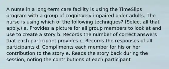 A nurse in a long-term care facility is using the TimeSlips program with a group of cognitively impaired older adults. The nurse is using which of the following techniques? (Select all that apply.) a. Provides a picture for all group members to look at and use to create a story b. Records the number of correct answers that each participant provides c. Records the responses of all participants d. Compliments each member for his or her contribution to the story e. Reads the story back during the session, noting the contributions of each participant