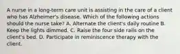 A nurse in a long-term care unit is assisting in the care of a client who has Alzheimer's disease. Which of the following actions should the nurse take? A. Alternate the client's daily routine B. Keep the lights dimmed. C. Raise the four side rails on the client's bed. D. Participate in reminiscence therapy with the client.