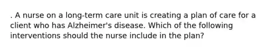 . A nurse on a long-term care unit is creating a plan of care for a client who has Alzheimer's disease. Which of the following interventions should the nurse include in the plan?