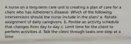 A nurse on a long-term care unit is creating a plan of care for a client who has Azheimer's disease. Which of the following interventions should the nurse include in the plan? a. Rotate assignment of daily caregivers. b. Povide an activity schedule that changes from day to day c. Limit time for the client to perform activities d. Talk the cleint through tasks one step at a time