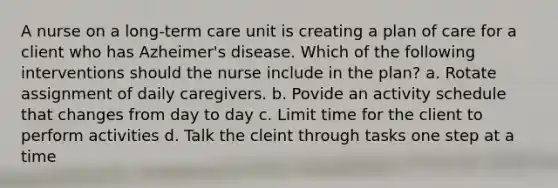 A nurse on a long-term care unit is creating a plan of care for a client who has Azheimer's disease. Which of the following interventions should the nurse include in the plan? a. Rotate assignment of daily caregivers. b. Povide an activity schedule that changes from day to day c. Limit time for the client to perform activities d. Talk the cleint through tasks one step at a time