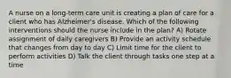 A nurse on a long-term care unit is creating a plan of care for a client who has Alzheimer's disease. Which of the following interventions should the nurse include in the plan? A) Rotate assignment of daily caregivers B) Provide an activity schedule that changes from day to day C) Limit time for the client to perform activities D) Talk the client through tasks one step at a time