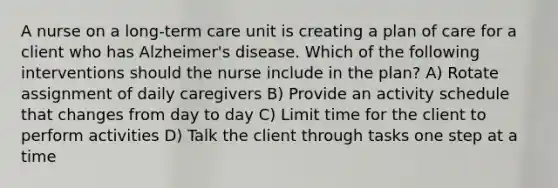 A nurse on a long-term care unit is creating a plan of care for a client who has Alzheimer's disease. Which of the following interventions should the nurse include in the plan? A) Rotate assignment of daily caregivers B) Provide an activity schedule that changes from day to day C) Limit time for the client to perform activities D) Talk the client through tasks one step at a time