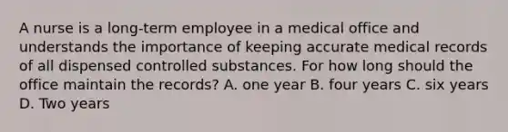 A nurse is a long-term employee in a medical office and understands the importance of keeping accurate medical records of all dispensed controlled substances. For how long should the office maintain the records? A. one year B. four years C. six years D. Two years