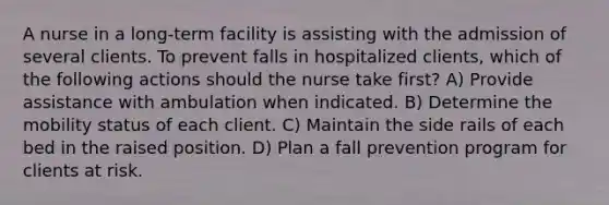 A nurse in a long-term facility is assisting with the admission of several clients. To prevent falls in hospitalized clients, which of the following actions should the nurse take first? A) Provide assistance with ambulation when indicated. B) Determine the mobility status of each client. C) Maintain the side rails of each bed in the raised position. D) Plan a fall prevention program for clients at risk.