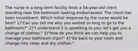 The nurse in a long-term facility finds a 54-year-old client standing near the bathroom looking embarrassed. The client has been incontinent. Which initial response by the nurse would be best? 1)"Can you tell me why you waited so long to go to the bathroom?" 2)"I understand it is upsetting to you; let's get you a change of clothes." 3)"How do you think we can help you to manage your bathroom trips?" 4)"Go back to your room and change into clean and dry clothes."