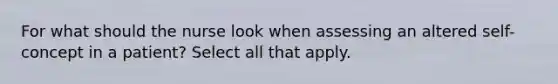 For what should the nurse look when assessing an altered self-concept in a patient? Select all that apply.