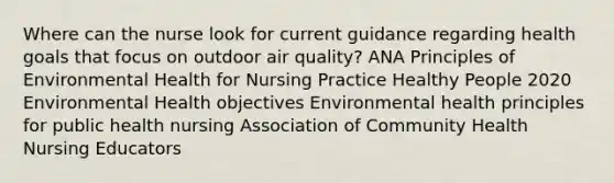 Where can the nurse look for current guidance regarding health goals that focus on outdoor air quality? ANA Principles of Environmental Health for Nursing Practice Healthy People 2020 Environmental Health objectives Environmental health principles for public health nursing Association of Community Health Nursing Educators