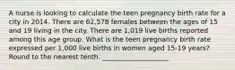 A nurse is looking to calculate the teen pregnancy birth rate for a city in 2014. There are 62,578 females between the ages of 15 and 19 living in the city. There are 1,019 live births reported among this age group. What is the teen pregnancy birth rate expressed per 1,000 live births in women aged 15-19 years? Round to the nearest tenth. ____________________