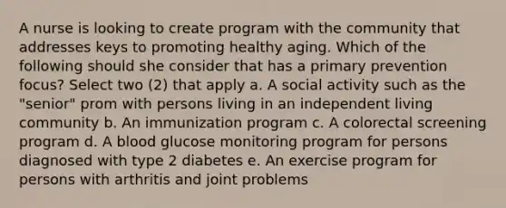 A nurse is looking to create program with the community that addresses keys to promoting healthy aging. Which of the following should she consider that has a primary prevention focus? Select two (2) that apply a. A social activity such as the "senior" prom with persons living in an independent living community b. An immunization program c. A colorectal screening program d. A blood glucose monitoring program for persons diagnosed with type 2 diabetes e. An exercise program for persons with arthritis and joint problems